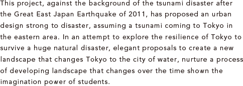 This project, against the background of the tsunami disaster after the Great East Japan Earthquake of 2011, has proposed an urban design strong to disaster, assuming a tsunami coming to Tokyo in the eastern area. In an attempt to explore the resilience of Tokyo to survive a huge natural disaster, elegant proposals to create a new landscape that changes Tokyo to the city of water, nurture a process of developing landscape that changes over the time shown the imagination power of students.