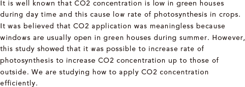 It is well known that CO2 concentration is low in green houses during day time and this cause low rate of photosynthesis in crops. It was believed that CO2 application was meaningless because windows are usually open in green houses during summer. However, this study showed that it was possible to increase rate of photosynthesis to increase CO2 concentration up to those of outside. We are studying how to apply CO2 concentration efficiently.