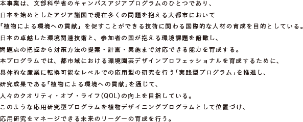 本事業は、文部科学省のキャンパスアジアプログラムのひとつであり、
	日本を始めとしたアジア諸国で現在多くの問題を抱える大都市において
	「植物による環境への貢献」を促すことができる技術に関わる国際的な人材の育成を目的としている。
	日本の卓越した環境関連技術と、参加者の国が抱える環境課題を俯瞰し、
	問題点の把握から対策方法の提案・計画・実施まで対応できる能力を育成する。
	本プログラムでは、都市域における環境園芸デザインプロフェッショナルを育成するために、
	具体的な産業に転換可能なレベルでの応用型の研究を行う「実践型プログラム」を推進し、
	研究成果である「植物による環境への貢献」を通じて、
	人々のクオリティ・オブ・ライフ（QOL）の向上を目指している。
	このような応用研究型プログラムを植物デザイニングプログラムとして位置づけ、
	応用研究をマネージできる未来のリーダーの育成を行う。