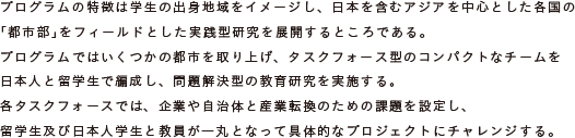 プログラムの特徴は学生の出身地域をイメージし、日本を含むアジアを中心とした各国の
	「都市部」をフィールドとした実践型研究を展開するところである。
	プログラムではいくつかの都市を取り上げ、タスクフォース型のコンパクトなチームを
	日本人と留学生で編成し、問題解決型の教育研究を実施する。
	各タスクフォースでは、企業や自治体と産業転換のための課題を設定し、
	留学生及び日本人学生と教員が一丸となって具体的なプロジェクトにチャレンジする。