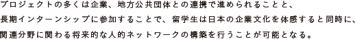 プロジェクトの多くは企業、地方公共団体との連携で進められることと、
	長期インターンシップに参加することで、留学生は日本の企業文化を体感すると同時に、
	関連分野に関わる将来的な人的ネットワークの構築を行うことが可能となる。