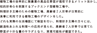 植物工場の効率的に無農薬の高品位野菜が栽培できるメリット活かし、
			知的好奇心を刺激するブックエンド型植物工場や、料理好き主婦のための植物工場、
			高齢者2人世帯が日常的に食事に利用できる植物工場のデザインをした。
			どれも実際の生活場面にて検証を行い、料理好き主婦の方々には、
			創造性あふれる料理への応用が見られ、高齢者2人世帯では育てた
			野菜が十分な量のサラダとなり、実現可能性が確認できた。