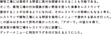 植物工場には栽培する野菜に高付加価値を与えることも可能である。
			そこで、植物工場の付加価値が高い野菜を使った食事をレストランで
			提供することが出来るようになれば、そのレストランの特徴にもなると考え、
			レストランで植物工場による野菜を栽培しメニューで提供する試みを行った。
			この試みはきわめて評判が高かったため、「アゴーラ」の協力を得て、
			家具型の植物工場をレストラン内に設置し、
			ディナーメニューに特別サラダを付け加えるようにした。