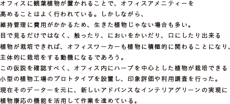 オフィスに観葉植物が置かれることで、オフィスアメニティーを高めることはよく行われている。
			しかしながら、維持管理に費用がかかるため、生きた植物じゃない場合も多い。
			目で見るだけではなく、触ったり、においをかいだり、口にしたり出来る植物が栽培できれば、
			オフィスワーカーも植物に積極的に関わることになり、主体的に栽培をする動機になるであろう。
			この仮説を確認すべく、オフィス内にハーブを中心とした植物が栽培できる
			小型の植物工場のプロトタイプを設置し、印象評価や利用調査を行った。
			現在そのデーターを元に、新しいアドバンスなインテリアグリーンの実現に
			植物康応の機能を活用して作業を進めている。