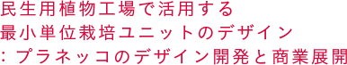 民生用植物工場で活用する最小単位栽培ユニットのデザイン：プラネッコのデザイン開発と商業展開