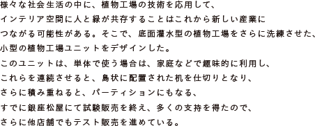 様々な社会生活の中に、植物工場の技術を応用して、
			インテリア空間に人と緑が共存することはこれから新しい産業につながる可能性がある。
			そこで、底面灌水型の植物工場をさらに洗練させた、小型の植物工場ユニットをデザインした。
			このユニットは、単体で使う場合は、家庭などで趣味的に利用し、これらを連続させると、
			島状に配置された机を仕切りとなり、さらに積み重ねると、パーティションにもなる、
			すでに銀座松屋にて試験販売を終え、多くの支持を得たので、
			さらに他店舗でもテスト販売を進めている。