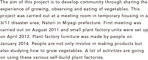 The aim of this project is to develop community through sharing the experience of growing, observing and eating of vegetables. This project was carried out at a meeting room in temporary housing in a 3/11 disaster area, Natori in Miyagi prefecture. First meeting was carried out on August 2011 and small plant factory units were set up on April 2012. Plant factory furniture was made by people on January 2014. People are not only involve in making products but also studying how to grow vegetables. A lot of activities are going on using these various self-build plant factories.