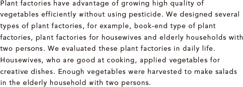 Plant factories have advantage of growing high quality of vegetables efficiently without using pesticide. We designed several types of plant factories, for example, book-end type of plant factories, plant factories for housewives and elderly households with two persons. We evaluated these plant factories in daily life. Housewives, who are good at cooking, applied vegetables for creative dishes. Enough vegetables were harvested to make salads in the elderly household with two persons.