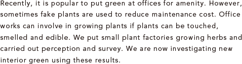 Recently, it is popular to put green at offices for amenity. However, sometimes fake plants are used to reduce maintenance cost. Office works can involve in growing plants if plants can be touched, smelled and edible. We put small plant factories growing herbs and carried out perception and survey. We are now investigating new interior green using these results.