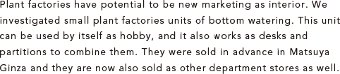 Plant factories have potential to be new marketing as interior. We investigated small plant factories units of bottom watering. This unit can be used by itself as hobby, and it also works as desks and partitions to combine them. They were sold in advance in Matsuya Ginza and they are now also sold as other department stores as well.