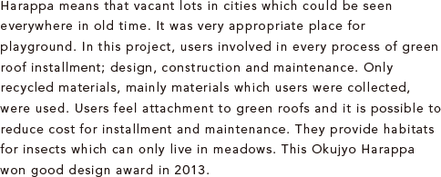 Harappa means that vacant lots in cities which could be seen everywhere in old time. It was very appropriate place for playground. In this project, users involved in every process of green roof installment; design, construction and maintenance. Only recycled materials, mainly materials which users were collected, were used. Users feel attachment to green roofs and it is possible to reduce cost for installment and maintenance. They provide habitats for insects which can only live in meadows. This Okujyo Harappa won good design award in 2013. 