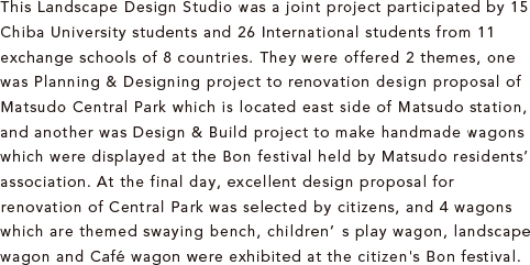 This Landscape Design Studio was a joint project participated by 15 Chiba University students and 26 International students from 11 exchange schools of 8 countries. They were offered 2 themes, one was Planning & Designing project to renovation design proposal of Matsudo Central Park which is located east side of Matsudo station, and another was Design & Build project to make handmade wagons which were displayed at the Bon festival held by Matsudo residents’ association. At the final day, excellent design proposal for renovation of Central Park was selected by citizens, and 4 wagons which are themed swaying bench, children’s play wagon, landscape wagon and Café wagon were exhibited at the citizen's Bon festival.