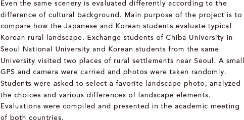 Even the same scenery is evaluated differently according to the difference of cultural background. Main purpose of the project is to compare how the Japanese and Korean students evaluate typical Korean rural landscape. Exchange students of Chiba University in Seoul National University and Korean students from the same University visited two places of rural settlements near Seoul. A small GPS and camera were carried and photos were taken randomly. Students were asked to select a favorite landscape photo, analyzed the choices and various differences of landscape elements. Evaluations were compiled and presented in the academic meeting of both countries.