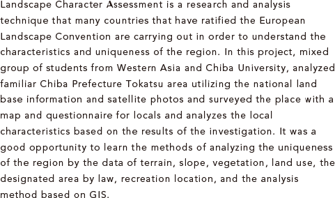 Landscape Character Assessment is a research and analysis technique that many countries that have ratified the European Landscape Convention are carrying out in order to understand the characteristics and uniqueness of the region. In this project, mixed group of students from Western Asia and Chiba University, analyzed familiar Chiba Prefecture Tokatsu area utilizing the national land base information and satellite photos and surveyed the place with a map and questionnaire for locals and analyzes the local characteristics based on the results of the investigation. It was a good opportunity to learn the methods of analyzing the uniqueness of the region by the data of terrain, slope, vegetation, land use, the designated area by law, recreation location, and the analysis method based on GIS.