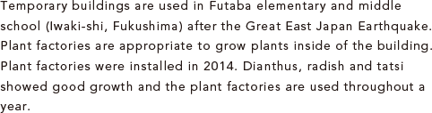 Temporary buildings are used in Futaba elementary and middle school (Iwaki-shi, Fukushima) after the Great East Japan Earthquake. Plant factories are appropriate to grow plants inside of the building. Plant factories were installed in 2014. Dianthus, radish and tatsi showed good growth and the plant factories are used throughout a year. 