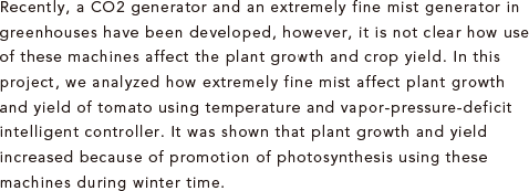 Recently, a CO2 generator and an extremely fine mist generator in greenhouses have been developed, however, it is not clear how use of these machines affect the plant growth and crop yield. In this project, we analyzed how extremely fine mist affect plant growth and yield of tomato using temperature and vapor-pressure-deficit intelligent controller. It was shown that plant growth and yield increased because of promotion of photosynthesis using these machines during winter time.