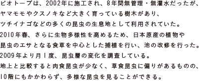 ビオトープは、2002年に施工され、8年間無管理・無灌水だったが、
			ヤマモモやクスノキなど大きく育っている樹木があり、
			ツチイナゴなどの多くの昆虫の生息地として利用されていた。
			2010年春、さらに生物多様性を高めるため、日本原産の植物や昆虫のエサとなる
			食草を中心とした捕植を行い、池の改修を行った。
			2009年より月1度、昆虫層の変化を調査している。
			地上と比較すると肉食昆虫が少なく、草食昆虫に偏りがあるものの、
			10階にもかかわらず、多様な昆虫を見ることができる。