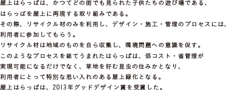 屋上はらっぱは、かつてどの街でも見られた子供たちの遊び場である、
			はらっぱを屋上に再現する取り組みである。
			その際、リサイクル材のみを利用し、デザイン・施工・管理のプロセスには、
			利用者に参加してもらう。
			リサイクル材は地域のものを自ら収集し、環境問題への意識を促す。
			このようなプロセスを経てうまれたはらっぱは、低コスト・省管理が
			実現可能になるだけでなく、草地を好む昆虫の住みかとなり、
			利用者にとって特別な思い入れのある屋上緑化となる。
			屋上はらっぱは、2013年グッドデザイン賞を受賞した。