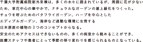 千葉大学附属病院新外来棟は、多くの木々に囲まれているが、周囲に花が少ないため、
			草花中心の華やかで、ナチュラルなガーデンの屋上緑化をつくった。
			チョウを呼ぶためのバタフライガーデン、ハーブを中心としたエディブルガーデン、
			海岸など過酷な環境に生育する日本原産の植物の3つのコンセプトからなる。
			安全のためアクセスはできないものの、多くの病室から眺めることができ、
			医療スタッフや患者にとって季節の移り変わりを感じられるものとなっている。