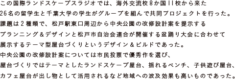 この国際ランドスケープスラジオでは、海外交流校8か国11校から来た26名の留学生と
			千葉大学の学生がグループを組んで共同プロジェクトを行った。
			課題は2種類で、松戸駅東口周辺から中央公園の改修設計案を提示する
			プランニング＆デザインと松戸市自治会連合が開催する盆踊り大会に合わせて
			展示するテーマ型屋台づくりというデザイン＆ビルドであった。
			中央公園の改修設計案については市民投票で優秀作を選び、
			屋台づくりではテーマとしたランドスケープ屋台、揺れるベンチ、子供遊び屋台、
			カフェ屋台が出し物として活用されるなど地域への波及効果も高いものであった。