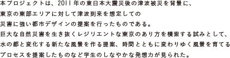 本プロジェクトは、2011年の東日本大震災後の津波被災を背景に、東京の東部エリアに対して
			津波到来を想定しての災害に強い都市デザインの提案を行ったものである。
			巨大な自然災害を生き抜くレジリエントな東京のあり方を模索する試みとして、
			水の都と変化する新たな風景を作る提案、時間とともに変わりゆく風景を育てる
			プロセスを提案したものなど学生のしなやかな発想力が見られた。