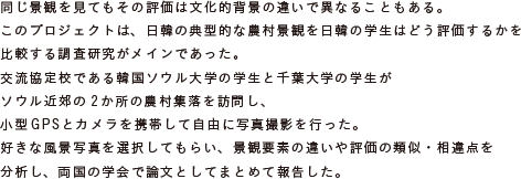 同じ景観を見てもその評価は文化的背景の違いで異なることもある。
			このプロジェクトは、日韓の典型的な農村景観を日韓の学生はどう評価するかを
			比較する調査研究がメインであった。
			交流協定校である韓国ソウル大学の学生と千葉大学の学生がソウル近郊の
			2か所の農村集落を訪問し、小型GPSとカメラを携帯して自由に写真撮影を行った。
			好きな風景写真を選択してもらい、景観要素の違いや評価の類似・相違点を分析し、
			両国の学会で論文としてまとめて報告した。