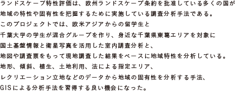 ランドスケープ特性評価は、欧州ランドスケープ条約を批准している多くの国が
			地域の特性や固有性を把握するために実施している調査分析手法である。
			このプロジェクトでは、欧米アジアからの留学生と千葉大学の学生が混合グループを作り、
			身近な千葉県東葛エリアを対象に国土基盤情報と衛星写真を活用した室内調査分析と、
			地図や調査票をもって現地調査した結果をベースに地域特性を分析している。
			地形、傾斜、植生、土地利用、法による指定エリア、レクリエーション立地などの
			データから地域の固有性を分析する手法、GISによる分析手法を習得する良い機会になった。