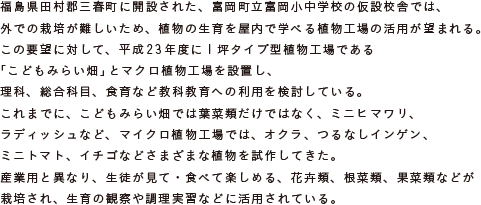 福島県田村郡三春町に開設された、富岡町立富岡小中学校の仮設校舎では、
			外での栽培が難しいため、植物の生育を屋内で学べる植物工場の活用が望まれる。
			この要望に対して、平成23年度に1坪タイプ型植物工場である
			「こどもみらい畑」とマクロ植物工場を設置し、
			理科、総合科目、食育など教科教育への利用を検討している。
			これまでに、こどもみらい畑では葉菜類だけではなく、ミニヒマワリ、ラディッシュなど、
			マイクロ植物工場では、オクラ、つるなしインゲン、ミニトマト、イチゴなど
			さまざまな植物を試作してきた。
			産業用と異なり、生徒が見て・食べて楽しめる、花卉類、根菜類、果菜類などが栽培され、
			生育の観察や調理実習などに活用されている。