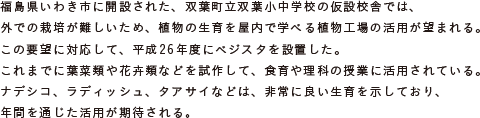 福島県いわき市に開設された、双葉町立双葉小中学校の仮設校舎では、
			外での栽培が難しいため、植物の生育を屋内で学べる植物工場の活用が望まれる。
			この要望に対応して、平成26年度にベジスタを設置した。
			これまでに葉菜類や花卉類などを試作して、食育や理科の授業に活用されている。
			ナデシコ、ラディッシュ、タアサイなどは、非常に良い生育を示しており、
			年間を通じた活用が期待される。