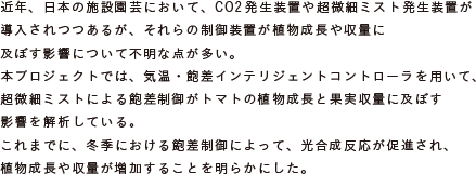 近年、日本の施設園芸において、CO2発生装置や超微細ミスト発生装置が導入
			されつつあるが、それらの制御装置が植物成長や収量に及ぼす影響について不明な点が多い。
			本プロジェクトでは、気温・飽差インテリジェントコントローラを用いて、
			超微細ミストによる飽差制御がトマトの植物成長と果実収量に及ぼす影響を解析している。
			これまでに、冬季における飽差制御によって、光合成反応が促進され、
			植物成長や収量が増加することを明らかにした。