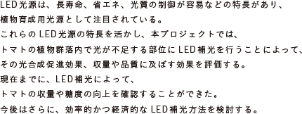 LED光源は、長寿命、省エネ、光質の制御が容易などの特長があり、
			植物育成用光源として注目されている。
			これらのLED光源の特長を活かし、本プロジェクトでは、
			トマトの植物群落内で光が不足する部位にLED補光を行うことによって、
			その光合成促進効果、収量や品質に及ぼす効果を評価する。
			現在までに、LED補光によって、トマトの収量や糖度の向上を確認することができた。
			今後はさらに、効率的かつ経済的なLED補光方法を検討する。