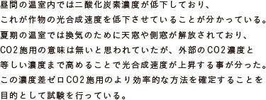 昼間の温室内では二酸化炭素濃度が低下しており、
			これが作物の光合成速度を低下させていることが分かっている。
			夏期の温室では換気のために天窓や側窓が解放されており、
			CO2施用の意味は無いと思われていたが、外部のCO2濃度と
			等しい濃度まで高めることで光合成速度が上昇する事が分った。
			この濃度差ゼロCO2施用のより効率的な方法を確定することを
			目的として試験を行っている。